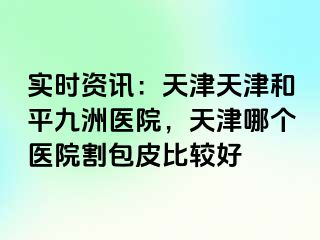 实时资讯：天津天津和平九洲医院，天津哪个医院割包皮比较好