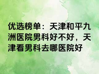 优选榜单：天津和平九洲医院男科好不好，天津看男科去哪医院好