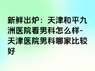 新鲜出炉：天津和平九洲医院看男科怎么样-天津医院男科哪家比较好