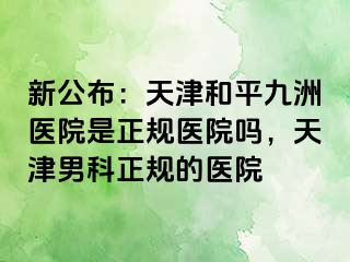 新公布：天津和平九洲医院是正规医院吗，天津男科正规的医院