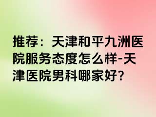 推荐：天津和平九洲医院服务态度怎么样-天津医院男科哪家好？