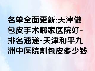 名单全面更新:天津做包皮手术哪家医院好-排名速递-天津和平九洲中医院割包皮多少钱