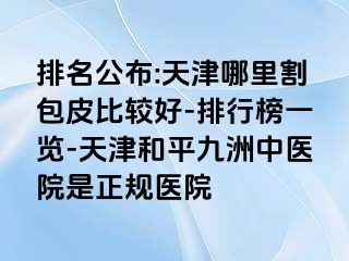 排名公布:天津哪里割包皮比较好-排行榜一览-天津和平九洲中医院是正规医院