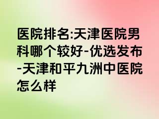 医院排名:天津医院男科哪个较好-优选发布-天津和平九洲中医院怎么样