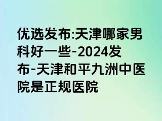 优选发布:天津哪家男科好一些-2024发布-天津和平九洲中医院是正规医院