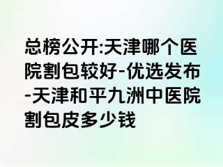 总榜公开:天津哪个医院割包较好-优选发布-天津和平九洲中医院割包皮多少钱