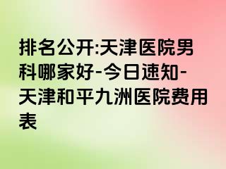 排名公开:天津医院男科哪家好-今日速知-天津和平九洲医院费用表