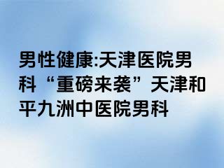 男性健康:天津医院男科“重磅来袭”天津和平九洲中医院男科