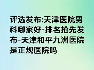 评选发布:天津医院男科哪家好-排名抢先发布-天津和平九洲医院是正规医院吗