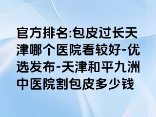 官方排名:包皮过长天津哪个医院看较好-优选发布-天津和平九洲中医院割包皮多少钱