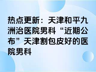 热点更新：天津和平九洲治医院男科“近期公布”天津割包皮好的医院男科