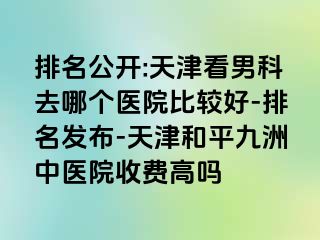 排名公开:天津看男科去哪个医院比较好-排名发布-天津和平九洲中医院收费高吗