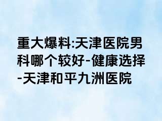 重大爆料:天津医院男科哪个较好-健康选择-天津和平九洲医院