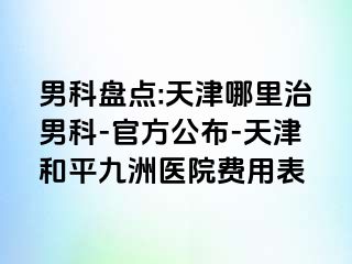 男科盘点:天津哪里治男科-官方公布-天津和平九洲医院费用表