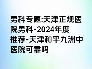 男科专题:天津正规医院男科-2024年度推荐-天津和平九洲中医院可靠吗