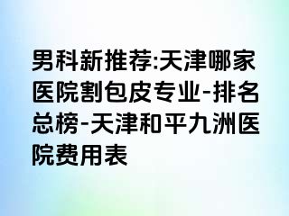 男科新推荐:天津哪家医院割包皮专业-排名总榜-天津和平九洲医院费用表