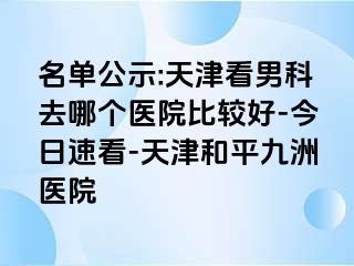 名单公示:天津看男科去哪个医院比较好-今日速看-天津和平九洲医院