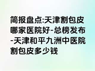 简报盘点:天津割包皮哪家医院好-总榜发布-天津和平九洲中医院割包皮多少钱