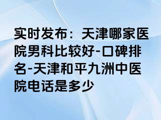 实时发布：天津哪家医院男科比较好-口碑排名-天津和平九洲中医院电话是多少