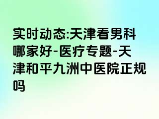 实时动态:天津看男科哪家好-医疗专题-天津和平九洲中医院正规吗