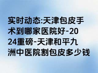 实时动态:天津包皮手术到哪家医院好-2024重磅-天津和平九洲中医院割包皮多少钱