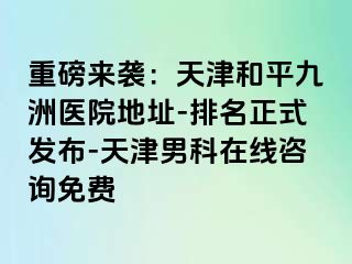 重磅来袭：天津和平九洲医院地址-排名正式发布-天津男科在线咨询免费