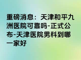 重磅消息：天津和平九洲医院可靠吗-正式公布-天津医院男科到哪一家好