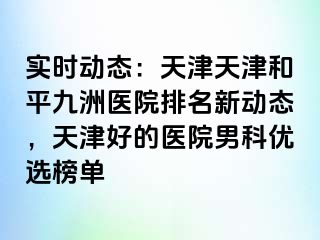 实时动态：天津天津和平九洲医院排名新动态，天津好的医院男科优选榜单