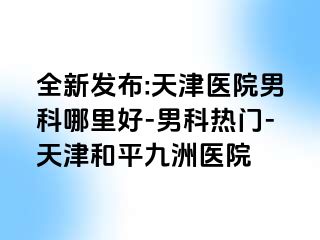 全新发布:天津医院男科哪里好-男科热门-天津和平九洲医院