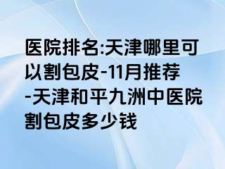 医院排名:天津哪里可以割包皮-11月推荐-天津和平九洲中医院割包皮多少钱