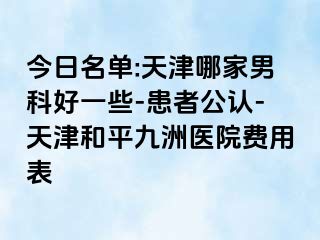 今日名单:天津哪家男科好一些-患者公认-天津和平九洲医院费用表