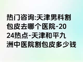 热门咨询:天津男科割包皮去哪个医院-2024热点-天津和平九洲中医院割包皮多少钱