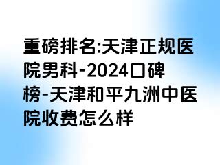 重磅排名:天津正规医院男科-2024口碑榜-天津和平九洲中医院收费怎么样