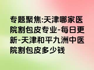 专题聚焦:天津哪家医院割包皮专业-每日更新-天津和平九洲中医院割包皮多少钱