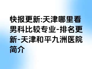 快报更新:天津哪里看男科比较专业-排名更新-天津和平九洲医院简介