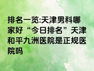 排名一览:天津男科哪家好“今日排名”天津和平九洲医院是正规医院吗