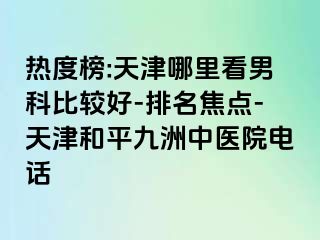 热度榜:天津哪里看男科比较好-排名焦点-天津和平九洲中医院电话