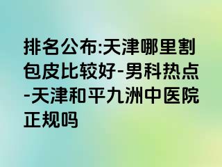 排名公布:天津哪里割包皮比较好-男科热点-天津和平九洲中医院正规吗