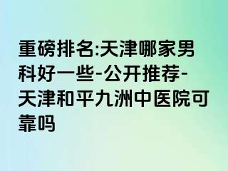 重磅排名:天津哪家男科好一些-公开推荐-天津和平九洲中医院可靠吗