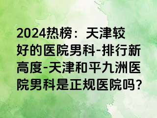 2024热榜：天津较好的医院男科-排行新高度-天津和平九洲医院男科是正规医院吗？