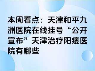 本周看点：天津和平九洲医院在线挂号“公开宣布”天津治疗阳痿医院有哪些