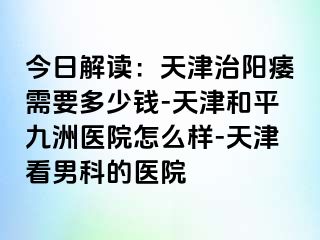 今日解读：天津治阳痿需要多少钱-天津和平九洲医院怎么样-天津看男科的医院