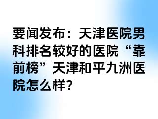 要闻发布：天津医院男科排名较好的医院“靠前榜”天津和平九洲医院怎么样？