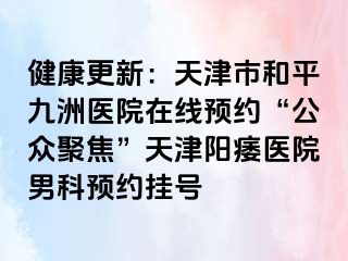 健康更新：天津市和平九洲医院在线预约“公众聚焦”天津阳痿医院男科预约挂号