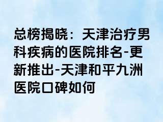 总榜揭晓：天津治疗男科疾病的医院排名-更新推出-天津和平九洲医院口碑如何