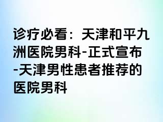 诊疗必看：天津和平九洲医院男科-正式宣布-天津男性患者推荐的医院男科