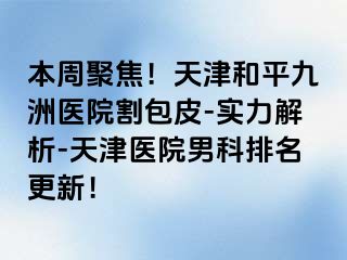 本周聚焦！天津和平九洲医院割包皮-实力解析-天津医院男科排名更新！