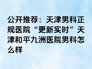 公开推荐：天津男科正规医院“更新实时”天津和平九洲医院男科怎么样