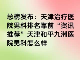 总榜发布：天津治疗医院男科排名靠前“资讯推荐”天津和平九洲医院男科怎么样