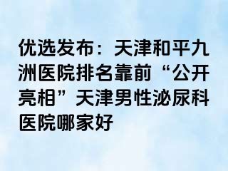 优选发布：天津和平九洲医院排名靠前“公开亮相”天津男性泌尿科医院哪家好